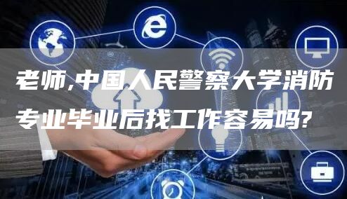 老师,中国人民警察大学消防专业毕业后找工作容易吗?(图1)