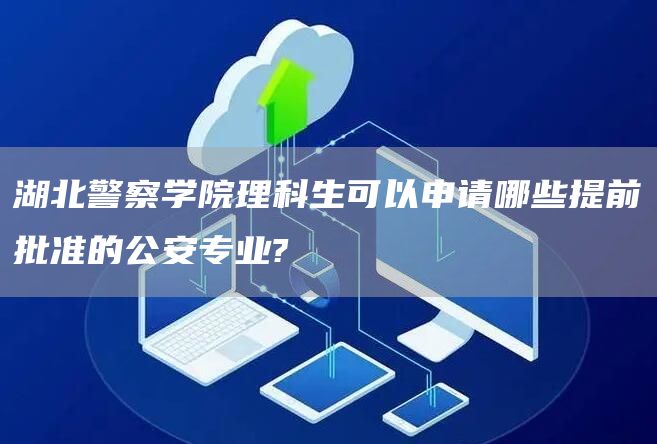 湖北警察学院理科生可以申请哪些提前批准的公安专业?(图1)