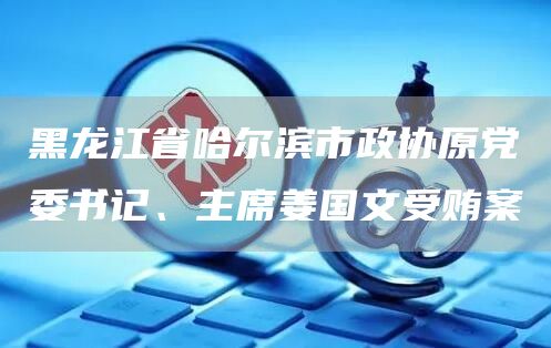 黑龙江省哈尔滨市政协原党委书记、主席姜国文受贿案