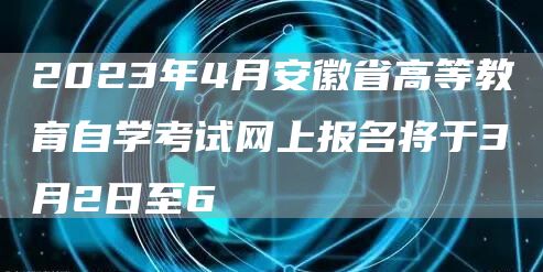 2023年4月安徽省高等教育自学考试网上报名将于3月2日至6(图1)