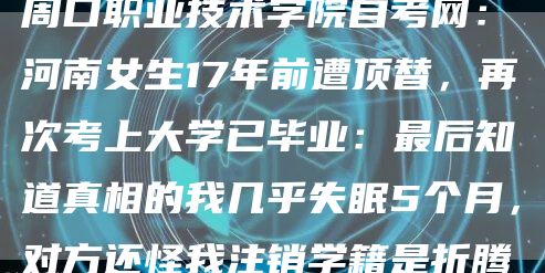 周口职业技术学院自考网：河南女生17年前遭顶替，再次考上大学已毕业：最后知道真相的我几乎失眠5个月，对方还怪我注销学籍是折腾