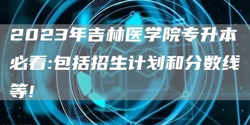 2023年吉林医学院专升本必看:包括招生计划和分数线等!