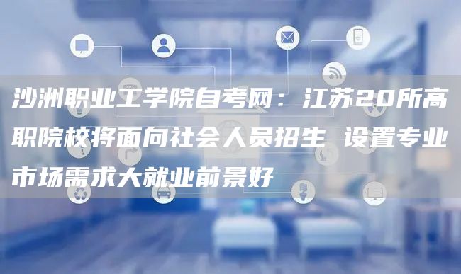 沙洲职业工学院自考网：江苏20所高职院校将面向社会人员招生 设置专业市场需求大就业前景好(图1)