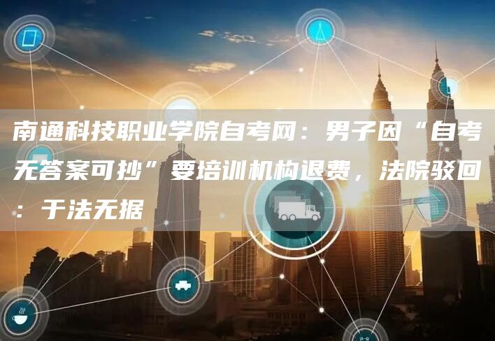 南通科技职业学院自考网：男子因“自考无答案可抄”要培训机构退费，法院驳回：于法无