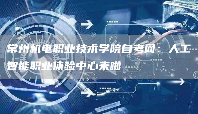 常州机电职业技术学院自考网：人工智能职业体验中心来啦