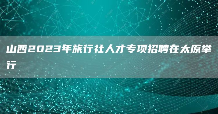 山西2023年旅行社人才专项招聘在太原举行