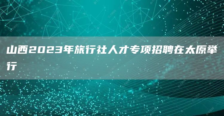 山西2023年旅行社人才专项招聘在太原举行