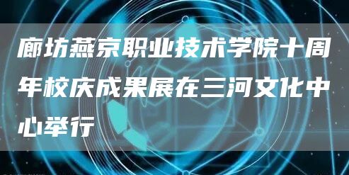 廊坊燕京职业技术学院十周年校庆成果展在三河文化中心举行(图1)