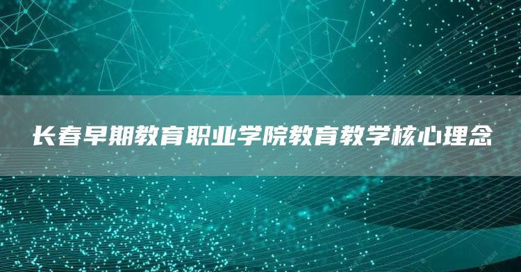 长春早期教育职业学院教育教学核心理念(图1)