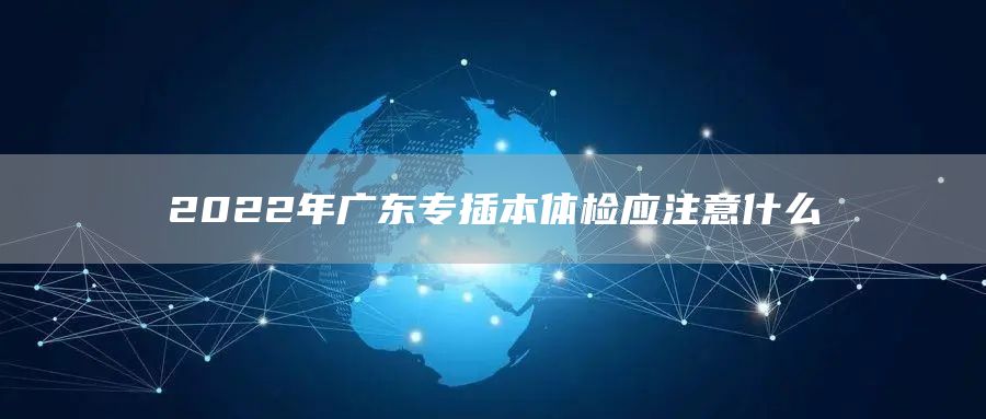 2022年广东专插本体检应注意什么(图1)