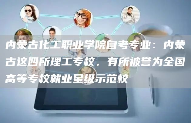 内蒙古化工职业学院自考专业：内蒙古这四所理工专校，有所被誉为全国高等专校就业星级