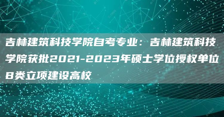 吉林建筑科技学院自考专业：吉林建筑科技学院获批2021-2023年硕士学位授权单位B类立项建设高校(图1)