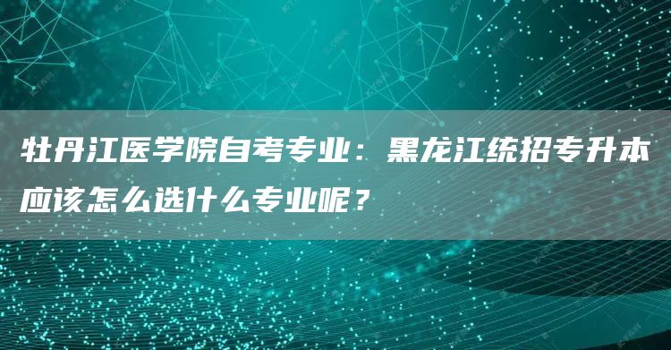 牡丹江医学院自考专业：黑龙江统招专升本应该怎么选什么专业呢？(图1)