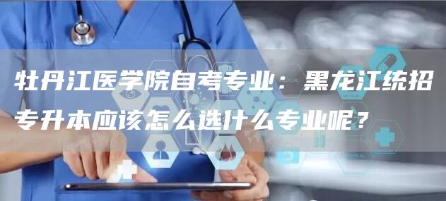 牡丹江医学院自考专业：黑龙江统招专升本应该怎么选什么专业呢？