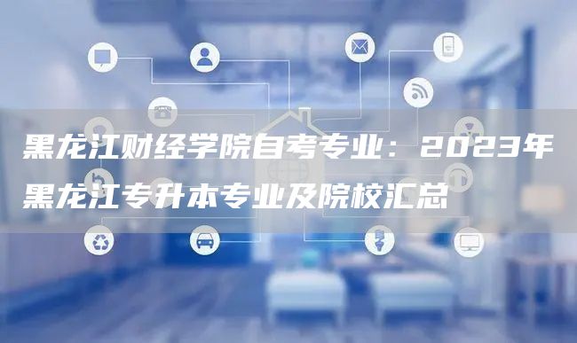 黑龙江财经学院自考专业：2023年黑龙江专升本专业及院校汇总
