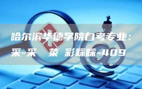 哈尔滨华德学院自考专业：采-采綵採菜啋彩踩睬-409
