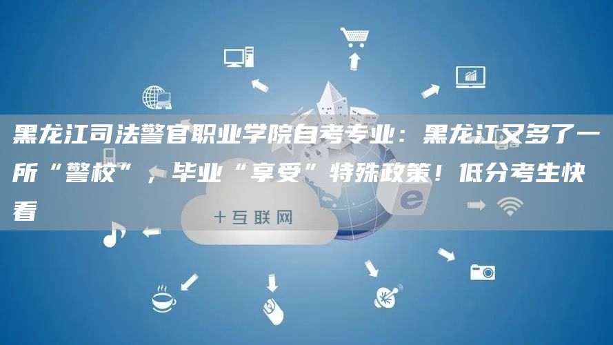 黑龙江司法警官职业学院自考专业：黑龙江又多了一所“警校”，毕业“享受”特殊政策！