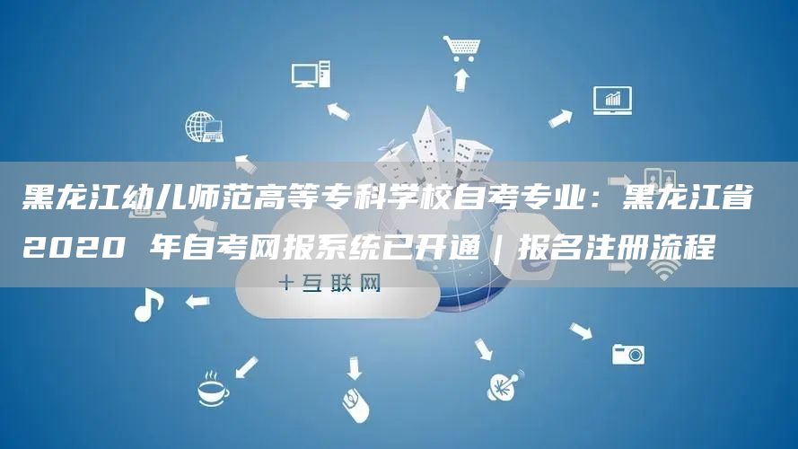 黑龙江幼儿师范高等专科学校自考专业：黑龙江省 2020 年自考网报系统已开通｜报