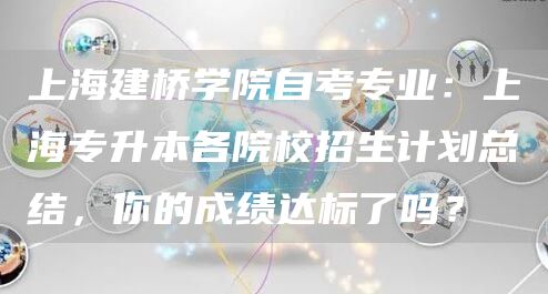 上海建桥学院自考专业：上海专升本各院校招生计划总结，你的成绩达标了吗？