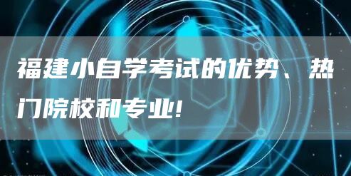 福建小自学考试的优势、热门院校和专业!