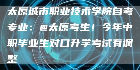 太原城市职业技术学院自考专业：@太原考生！今年中职毕业生对口升学考试有调整→