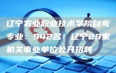 辽宁农业职业技术学院自考专业：942名！辽宁29家机关事业单位公开招聘