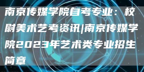 南京传媒学院自考专业：校尉美术艺考资讯|南京传媒学院2023年艺术类专业招生简章