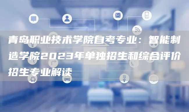 青岛职业技术学院自考专业：智能制造学院2023年单独招生和综合评价招生专业解读(图1)