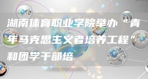 湖南体育职业学院举办“青年马克思主义者培养工程”和团学干部培(图1)