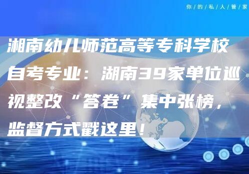 湘南幼儿师范高等专科学校自考专业：湖南39家单位巡视整改“答卷”集中张榜，监督方式戳这里！(图1)