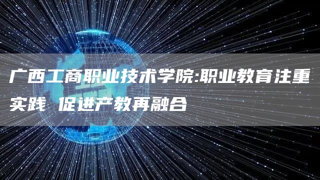 广西工商职业技术学院:职业教育注重实践 促进产教再融合(图1)