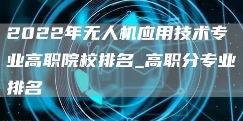 2022年无人机应用技术专业高职院校排名_高职分专业排名
