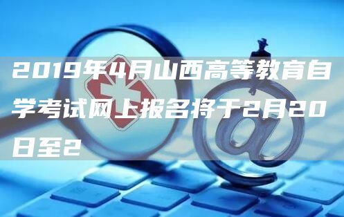 2019年4月山西高等教育自学考试网上报名将于2月20日至2(图1)