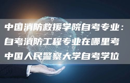 中国消防救援学院自考专业：自考消防工程专业在哪里考 中国人民警察大学自考学位(图1)