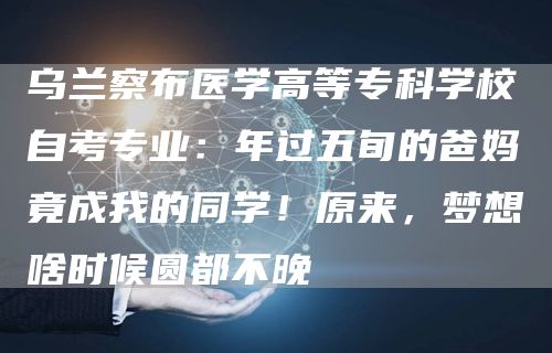 乌兰察布医学高等专科学校自考专业：年过五旬的爸妈竟成我的同学！原来，梦想啥时候圆
