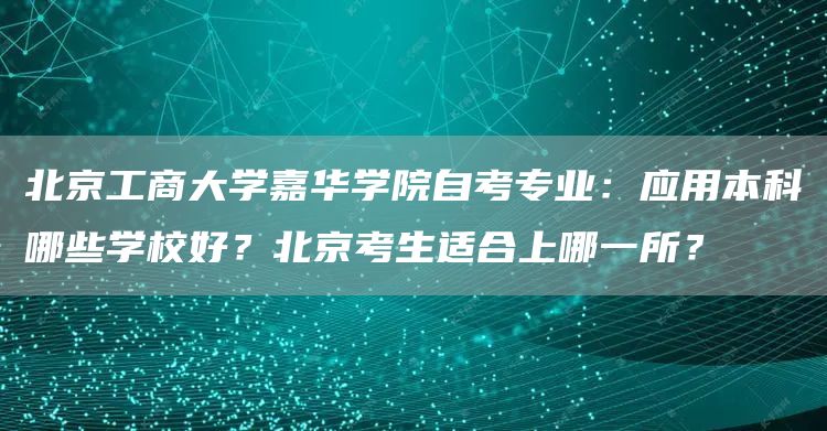 北京工商大学嘉华学院自考专业：应用本科哪些学校好？北京考生适合上哪一所？