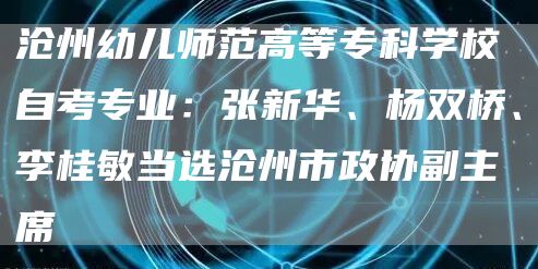 沧州幼儿师范高等专科学校自考专业：张新华、杨双桥、李桂敏当选沧州市政协副主席(图1)