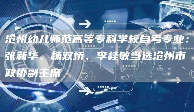 沧州幼儿师范高等专科学校自考专业：张新华、杨双桥、李桂敏当选沧州市政协副主席