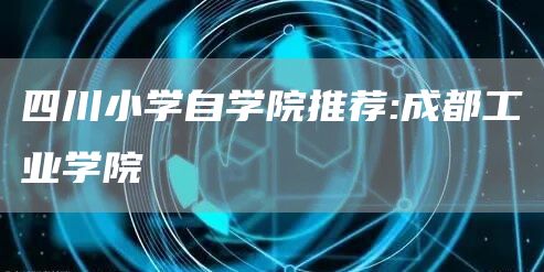 四川小学自学院推荐:成都工业学院(图1)