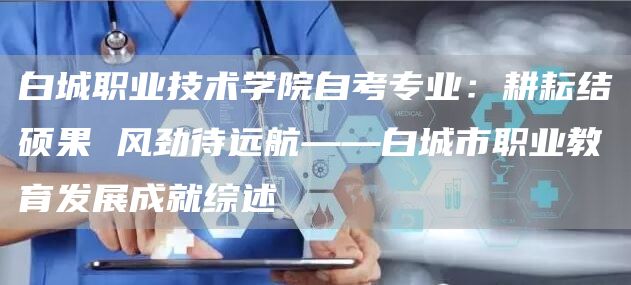 白城职业技术学院自考专业：耕耘结硕果 风劲待远航——白城市职业教育发展成就综述