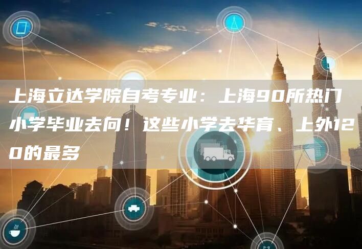 上海立达学院自考专业：上海90所热门小学毕业去向！这些小学去华育、上外120的最