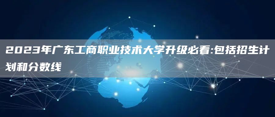 2023年广东工商职业技术大学升级必看:包括招生计划和分数线