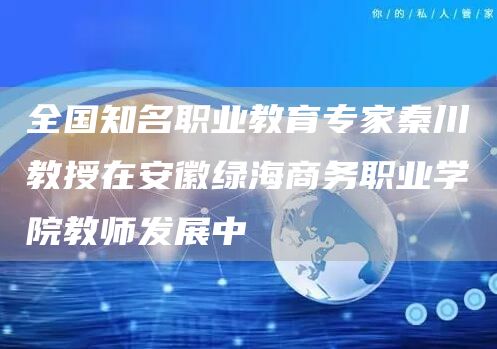 全国知名职业教育专家秦川教授在安徽绿海商务职业学院教师发展中