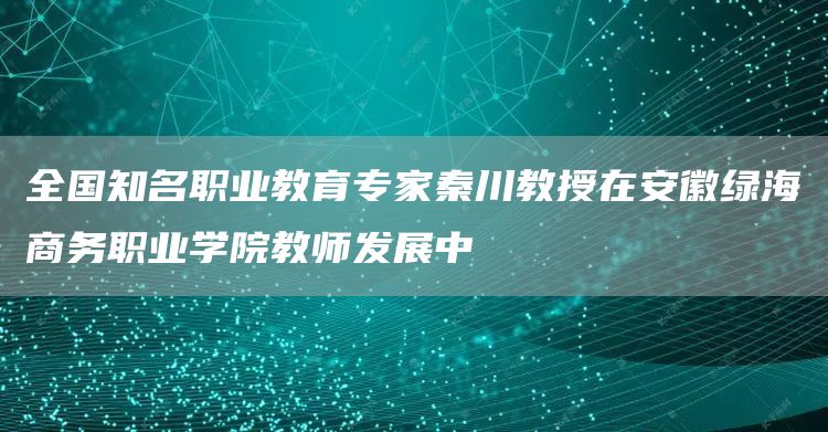 全国知名职业教育专家秦川教授在安徽绿海商务职业学院教师发展中(图1)