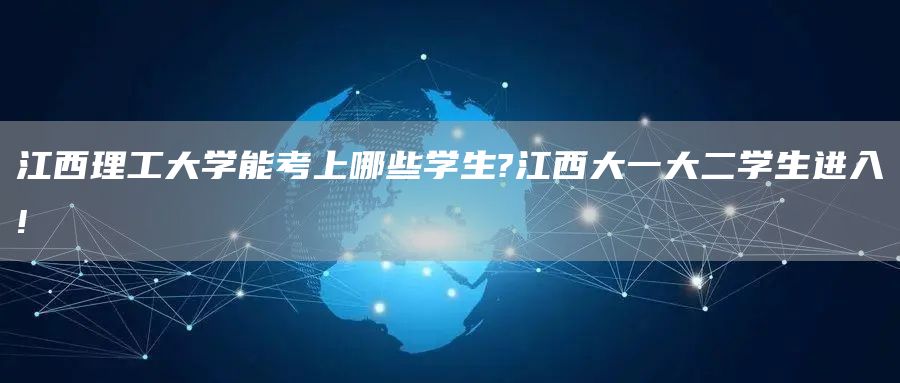 江西理工大学能考上哪些学生?江西大一大二学生进入!
