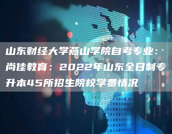山东财经大学燕山学院自考专业：尚佳教育：2022年山东全日制专升本45所招生院校