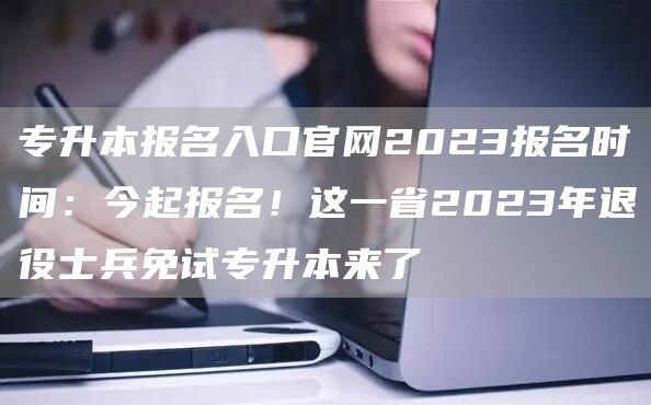 专升本报名入口官网2023报名时间：今起报名！这一省2023年退役士兵免试专升本