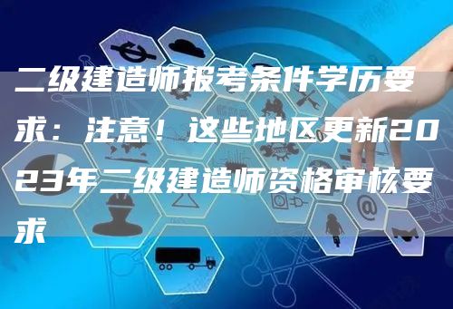 二级建造师报考条件学历要求：注意！这些地区更新2023年二级建造师资格审核要求