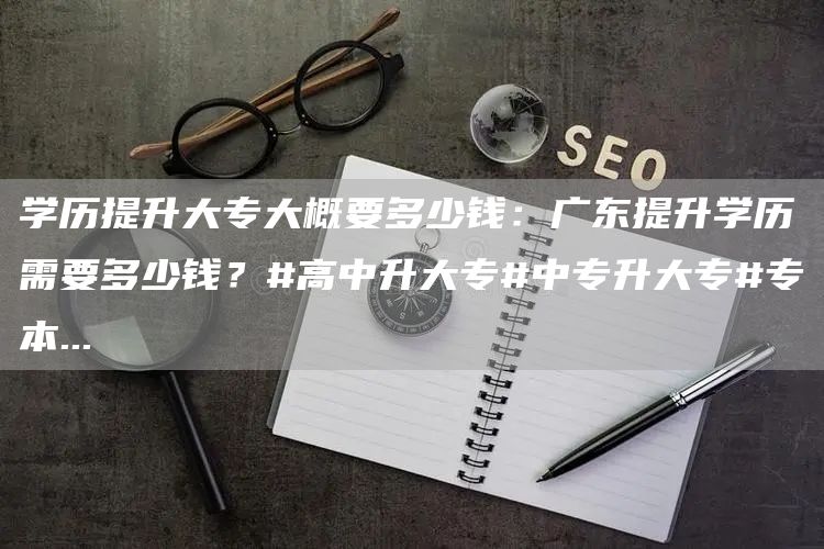 学历提升大专大概要多少钱：广东提升学历需要多少钱？#高中升大专#中专升大专#专本
