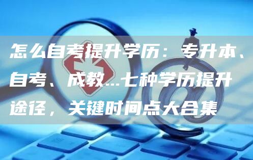 怎么自考提升学历：专升本、自考、成教...七种学历提升途径，关键时间点大合集(图1)